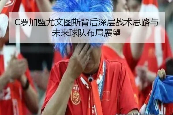 C罗加盟尤文图斯背后深层战术思路与未来球队布局展望